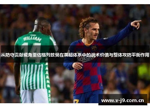 从防守贡献视角重估格列兹曼在英超体系中的战术价值与整体攻防平衡作用 从防守贡献视角重估格列兹曼在英超体系中的战术价值与整体攻防平衡作用